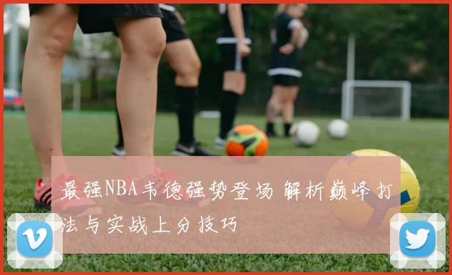 最强NBA韦德强势登场 解析巅峰打法与实战上分技巧