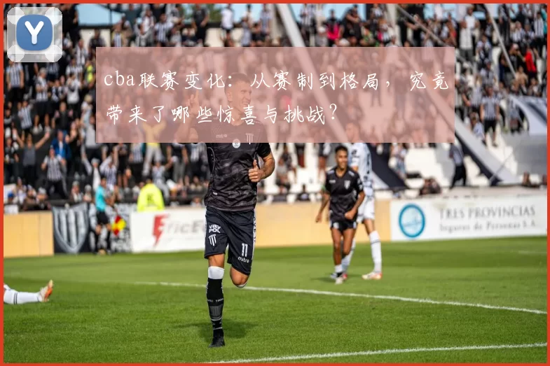 cba联赛变化:从赛制到格局,究竟带来了哪些惊喜与挑战?