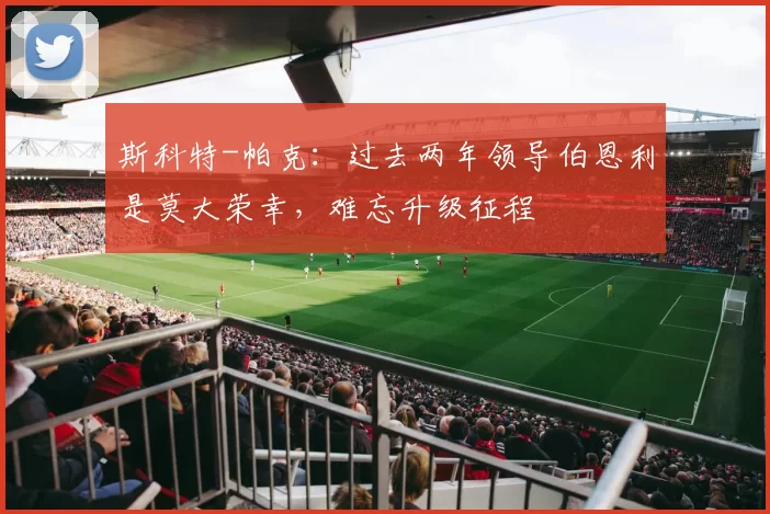 斯科特-帕克：过去两年领导伯恩利是莫大荣幸，难忘升级征程