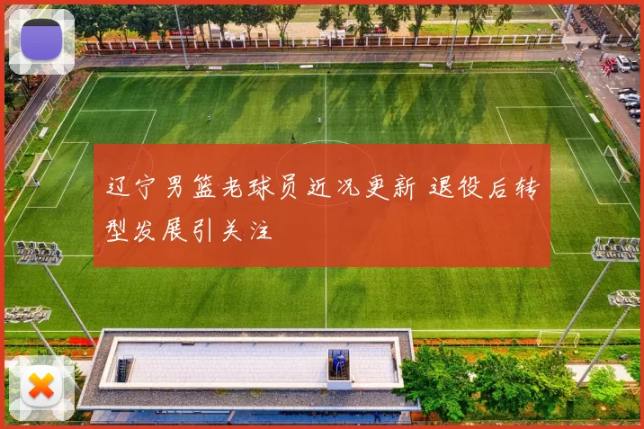 辽宁男篮老球员近况更新 退役后转型发展引关注