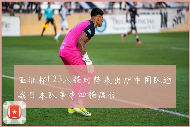 亚洲杯U23八强对阵表出炉中国队迎战日本队争夺四强席位