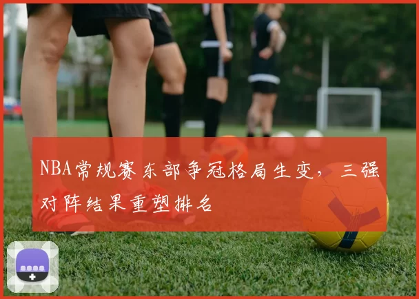 NBA常规赛东部争冠格局生变，三强对阵结果重塑排名