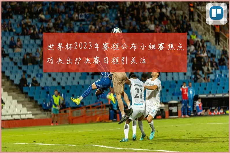 世界杯2023年赛程公布小组赛焦点对决出炉决赛日程引关注