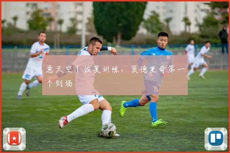 意天空丨恢复训练，莫德里奇第一个到场