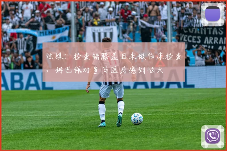 法媒：检查错膝盖且未做临床检查，姆巴佩对皇马医疗感到恼火