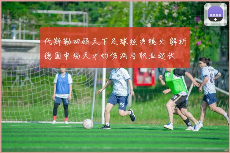 代斯勒回顾天下足球经典镜头 解析德国中场天才的伤病与职业起伏