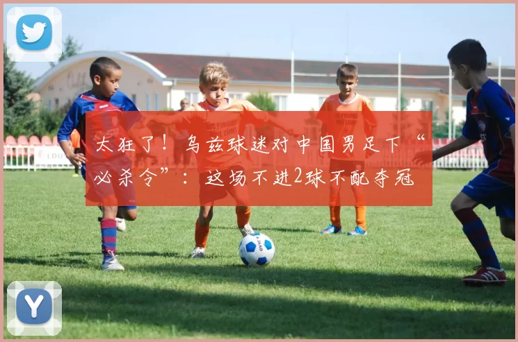 太狂了！乌兹球迷对中国男足下“必杀令”：这场不进2球不配夺冠