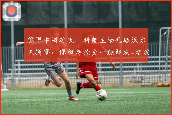 德甲中游对决:科隆主场死磕沃尔夫斯堡,保级与抢分一触即发_进攻_客场_中场