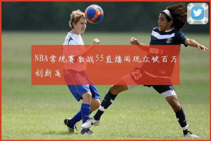 NBA常规赛激战55直播间观众破百万创新高