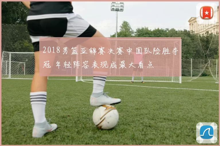 2018男篮亚锦赛决赛中国队险胜夺冠 年轻阵容表现成最大看点