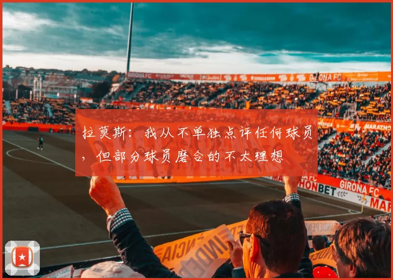 拉莫斯：我从不单独点评任何球员，但部分球员磨合的不太理想