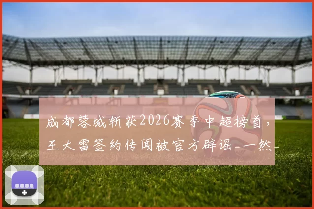 成都蓉城斩获2026赛季中超榜首,王大雷签约传闻被官方辟谣_一然_球迷_亚洲杯