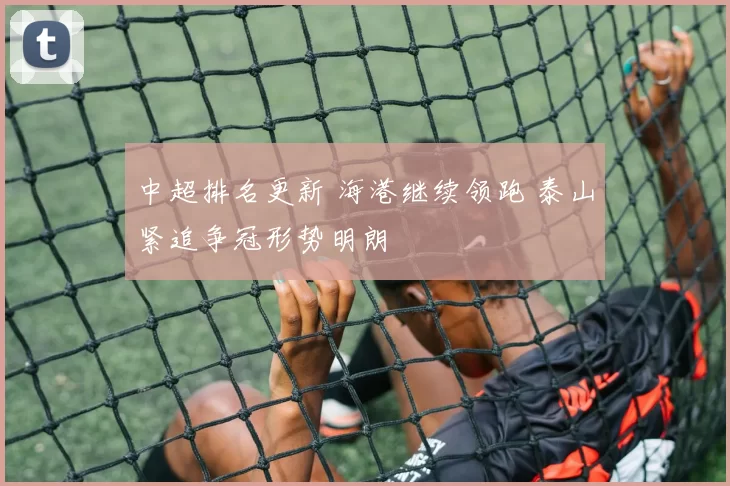 中超排名更新 海港继续领跑 泰山紧追争冠形势明朗