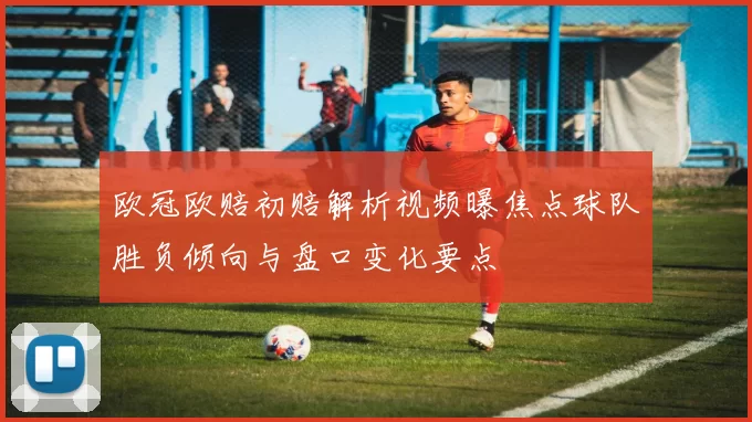 欧冠欧赔初赔解析视频曝焦点球队胜负倾向与盘口变化要点