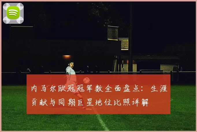 内马尔欧冠冠军数全面盘点:生涯贡献与同期巨星地位比照详解