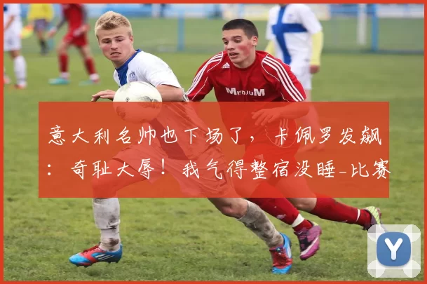 意大利名帅也下场了，卡佩罗发飙：奇耻大辱！我气得整宿没睡_比赛_意甲联赛_球员