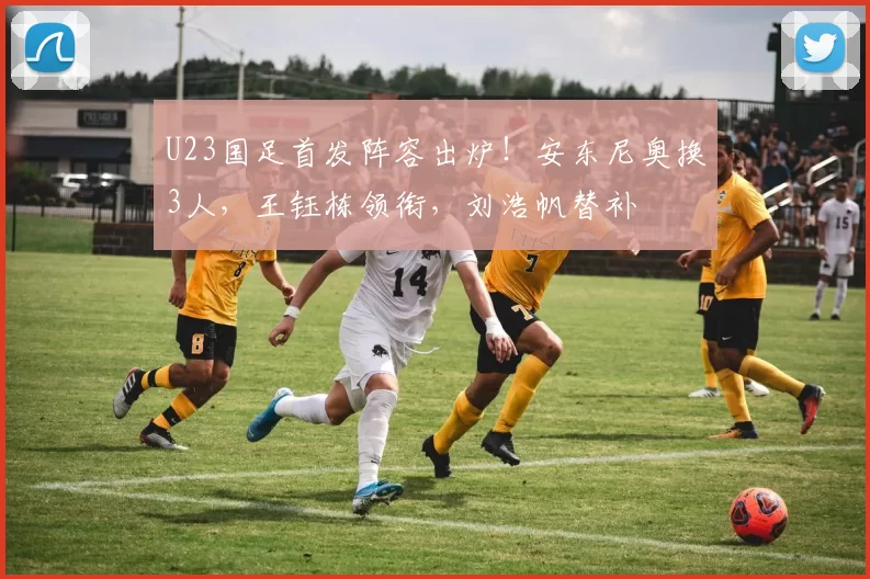 U23国足首发阵容出炉！安东尼奥换3人，王钰栋领衔，刘浩帆替补