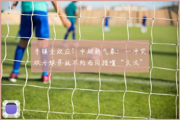 李镇全效应！中超新气象：一冲突双方球员就不约而同捂嘴“交流”