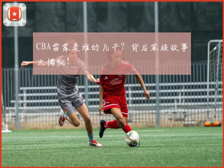 CBA雷蒙是谁的儿子?背后家族故事大揭秘!