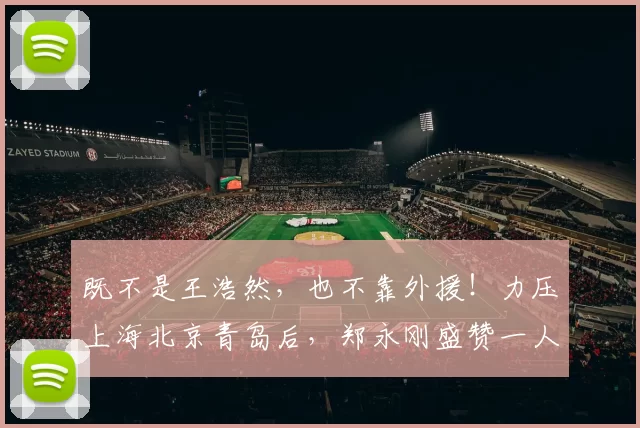 既不是王浩然，也不靠外援！力压上海北京青岛后，郑永刚盛赞一人是铁人