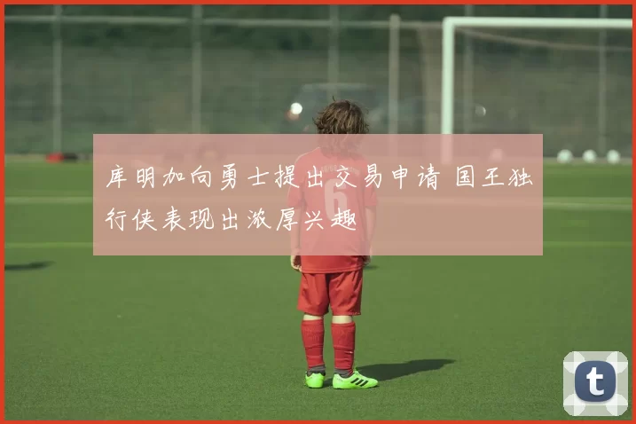 库明加向勇士提出交易申请 国王独行侠表现出浓厚兴趣