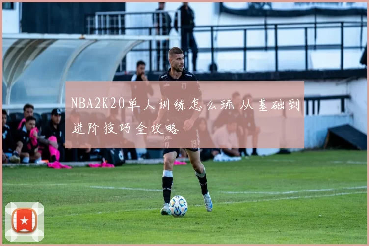 NBA2K20单人训练怎么玩 从基础到进阶技巧全攻略
