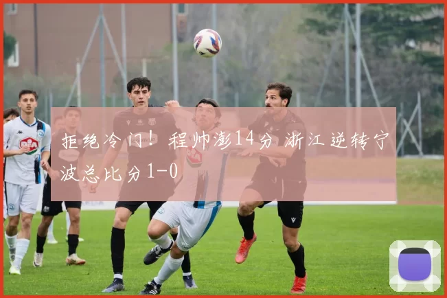 拒绝冷门！程帅澎14分 浙江逆转宁波总比分1-0