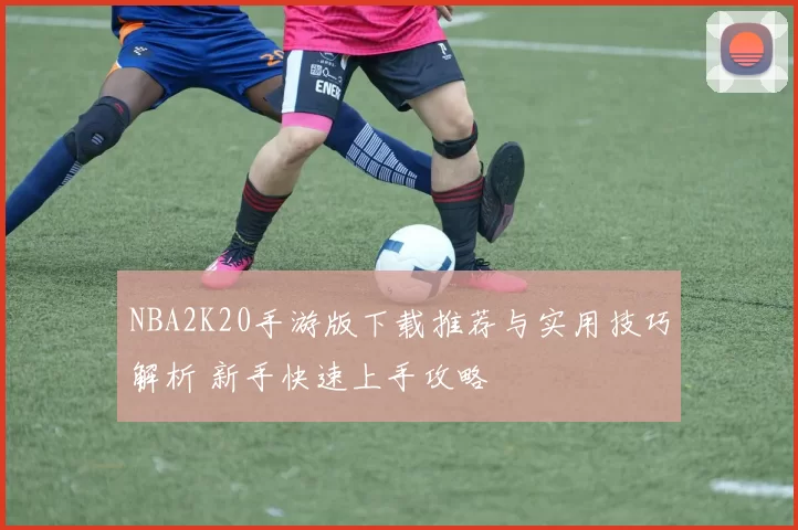 NBA2K20手游版下载推荐与实用技巧解析 新手快速上手攻略