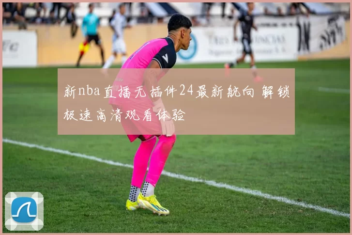 新nba直播无插件24最新航向 解锁极速高清观看体验