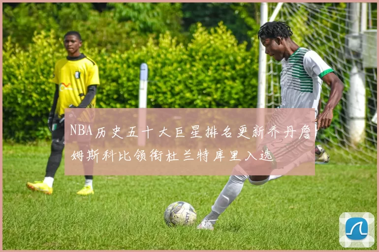 NBA历史五十大巨星排名更新乔丹詹姆斯科比领衔杜兰特库里入选