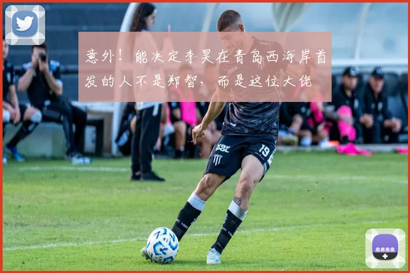 意外!能决定李昊在青岛西海岸首发的人不是郑智,而是这位大佬