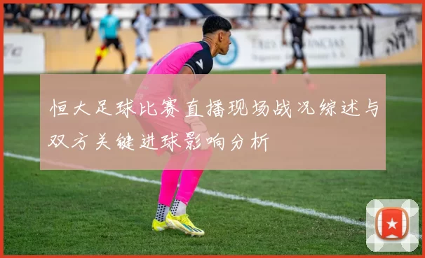 恒大足球比赛直播现场战况综述与双方关键进球影响分析