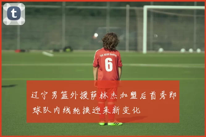 辽宁男篮外援萨林杰加盟后首秀即 球队内线轮换迎来新变化