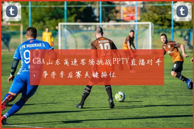 CBA山东高速客场挑战PPTV直播对手,争夺季后赛关键排位