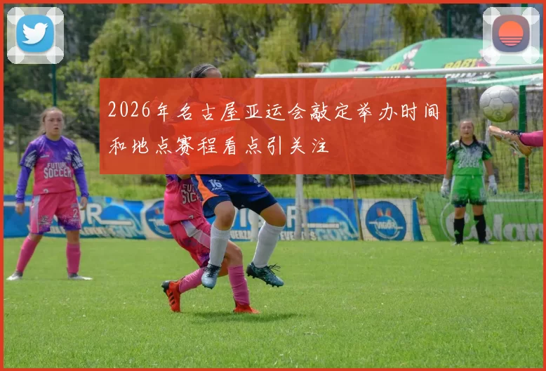 2026年名古屋亚运会敲定举办时间和地点赛程看点引关注