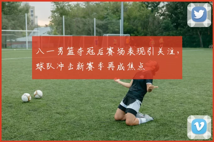 八一男篮夺冠后赛场表现引关注，球队冲击新赛季再成焦点