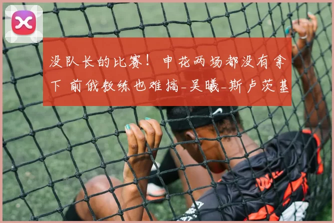 没队长的比赛！申花两场都没有拿下 前俄教练也难搞_吴曦_斯卢茨基_球员