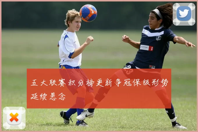 五大联赛积分榜更新争冠保级形势延续悬念