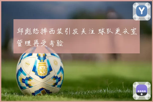 邱彪怒摔西装引发关注 球队更衣室管理再受考验