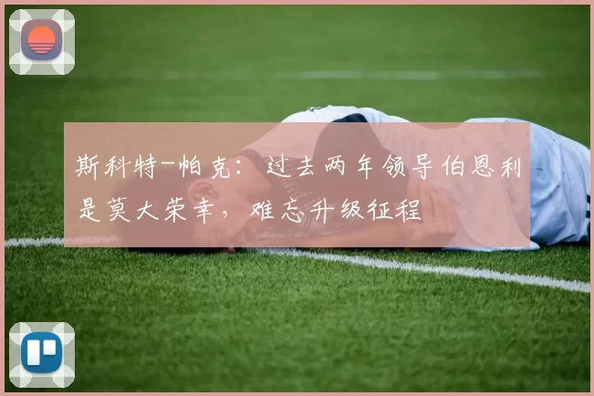 斯科特-帕克：过去两年领导伯恩利是莫大荣幸，难忘升级征程