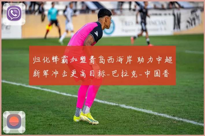 归化锋霸加盟青岛西海岸 助力中超新军冲击更高目标_巴拉克_中国香港_联赛