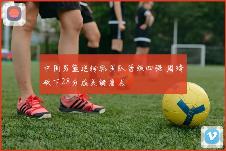 中国男篮逆转韩国队晋级四强 周琦砍下28分成关键看点