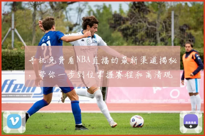 手机免费看NBA直播的最新渠道揭秘，带你一步到位掌握赛程和高清观赛体验