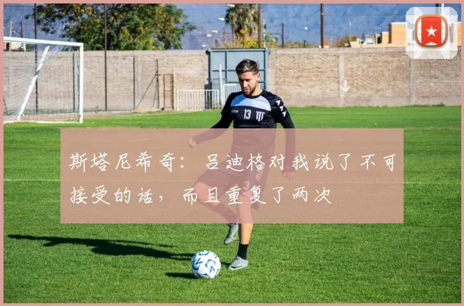 斯塔尼希奇：吕迪格对我说了不可接受的话，而且重复了两次