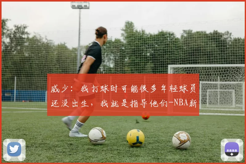 威少：我打球时可能很多年轻球员还没出生，我就是指导他们-NBA新闻