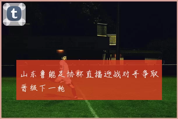 山东鲁能足协杯直播迎战对手争取晋级下一轮