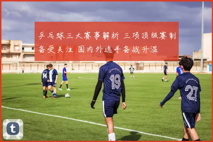 乒乓球三大赛事解析 三项顶级赛制备受关注 国内外选手备战升温