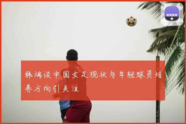 韩端谈中国女足现状与年轻球员培养方向引关注