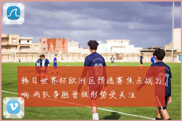 韩日世界杯欧洲区预选赛焦点战打响 两队争胜晋级形势受关注