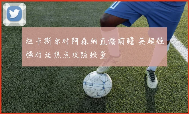 纽卡斯尔对阿森纳直播前瞻 英超强强对话焦点攻防较量